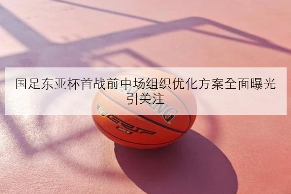 国足东亚杯首战前中场组织优化方案全面曝光引关注