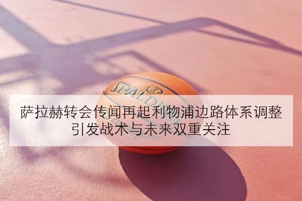 萨拉赫转会传闻再起利物浦边路体系调整引发战术与未来双重关注