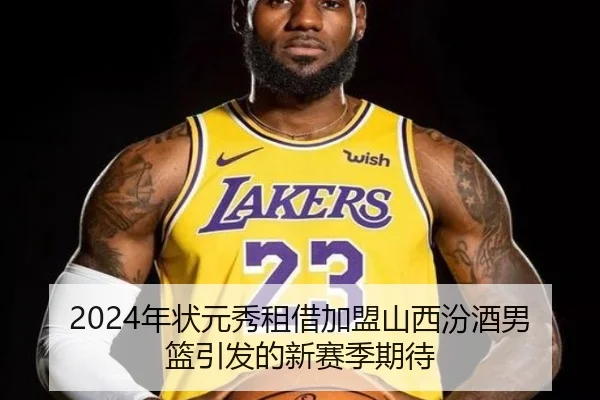 2024年状元秀租借加盟山西汾酒男篮引发的新赛季期待