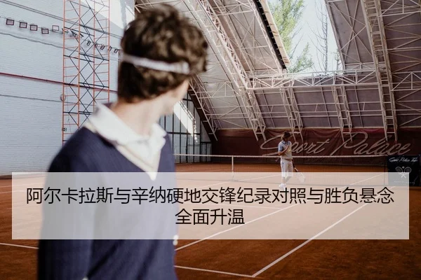 阿尔卡拉斯与辛纳硬地交锋纪录对照与胜负悬念全面升温